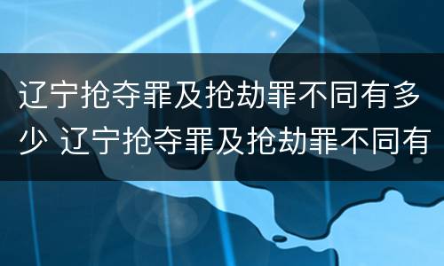 辽宁抢夺罪及抢劫罪不同有多少 辽宁抢夺罪及抢劫罪不同有多少案例