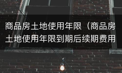 商品房土地使用年限（商品房土地使用年限到期后续期费用）
