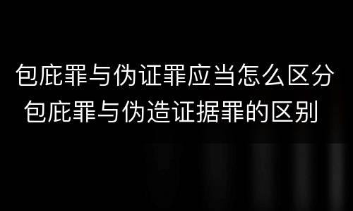 包庇罪与伪证罪应当怎么区分 包庇罪与伪造证据罪的区别