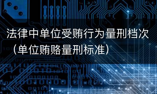 法律中单位受贿行为量刑档次（单位贿赂量刑标准）