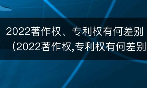 2022著作权、专利权有何差别（2022著作权,专利权有何差别呢）