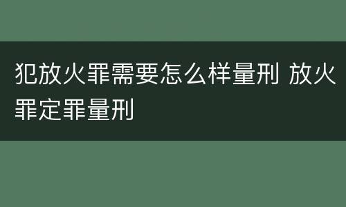 犯放火罪需要怎么样量刑 放火罪定罪量刑