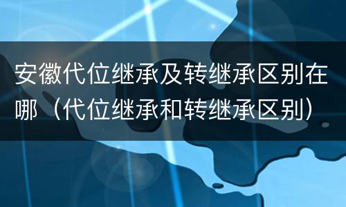 安徽代位继承及转继承区别在哪（代位继承和转继承区别）
