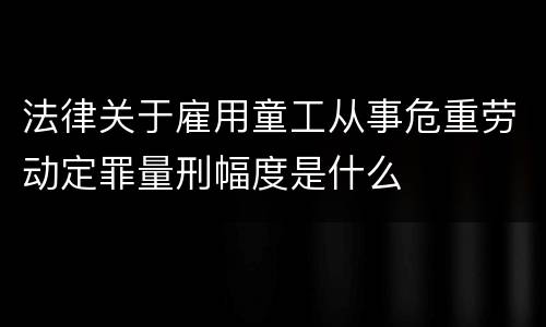法律关于雇用童工从事危重劳动定罪量刑幅度是什么