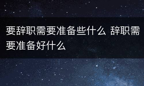 要辞职需要准备些什么 辞职需要准备好什么