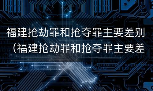 福建抢劫罪和抢夺罪主要差别（福建抢劫罪和抢夺罪主要差别是什么）