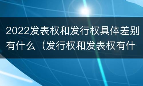2022发表权和发行权具体差别有什么（发行权和发表权有什么区别）