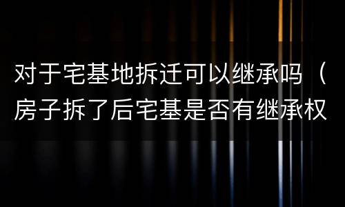 对于宅基地拆迁可以继承吗（房子拆了后宅基是否有继承权）