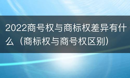 2022商号权与商标权差异有什么（商标权与商号权区别）