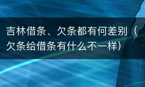 吉林借条、欠条都有何差别（欠条给借条有什么不一样）