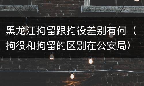 黑龙江拘留跟拘役差别有何（拘役和拘留的区别在公安局）