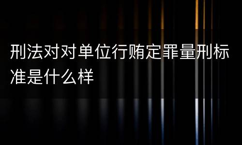 刑法对对单位行贿定罪量刑标准是什么样