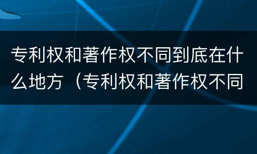 专利权和著作权不同到底在什么地方（专利权和著作权不同到底在什么地方可以查到）