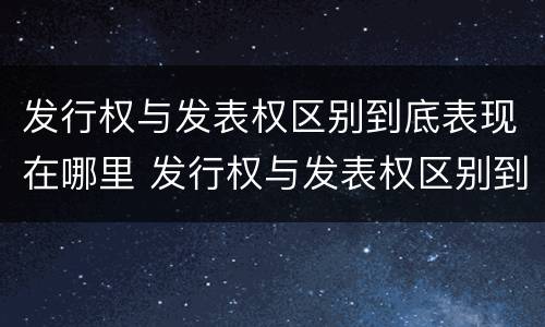 发行权与发表权区别到底表现在哪里 发行权与发表权区别到底表现在哪里呢