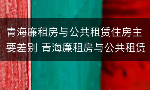 青海廉租房与公共租赁住房主要差别 青海廉租房与公共租赁住房主要差别在哪