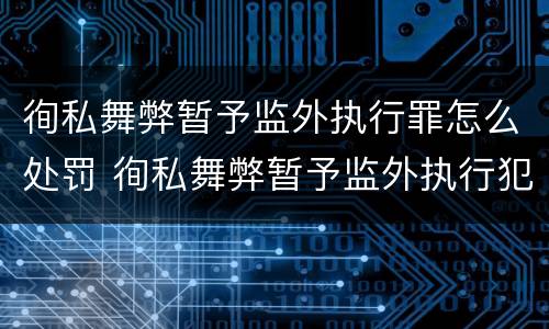 徇私舞弊暂予监外执行罪怎么处罚 徇私舞弊暂予监外执行犯罪