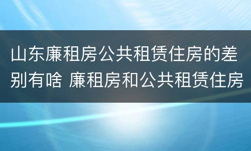 山东廉租房公共租赁住房的差别有啥 廉租房和公共租赁住房的区别