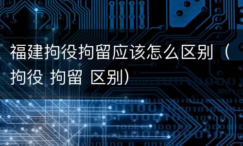 福建拘役拘留应该怎么区别（拘役 拘留 区别）