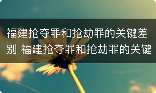 福建抢夺罪和抢劫罪的关键差别 福建抢夺罪和抢劫罪的关键差别是什么