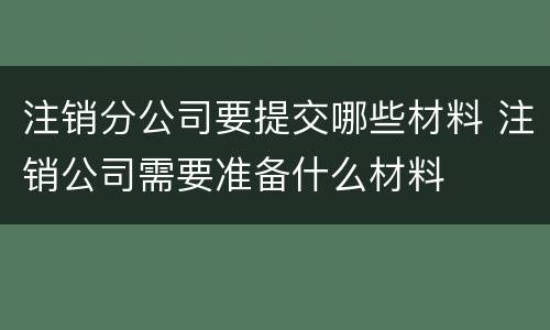 注销分公司要提交哪些材料 注销公司需要准备什么材料