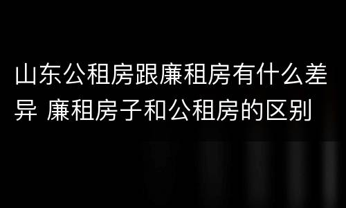 山东公租房跟廉租房有什么差异 廉租房子和公租房的区别
