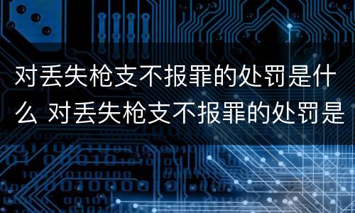 对丢失枪支不报罪的处罚是什么 对丢失枪支不报罪的处罚是什么处分