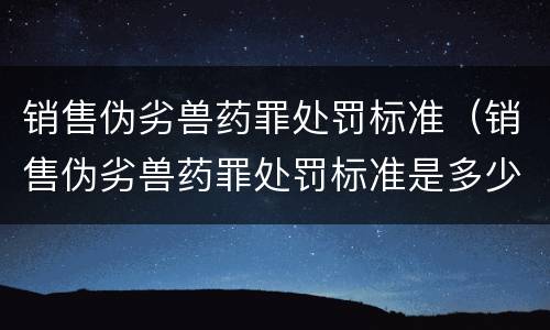 销售伪劣兽药罪处罚标准（销售伪劣兽药罪处罚标准是多少）