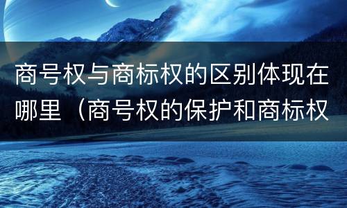 商号权与商标权的区别体现在哪里（商号权的保护和商标权的保护一样是全国性范围的）