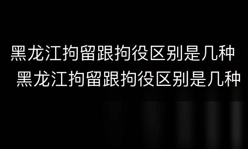 黑龙江拘留跟拘役区别是几种 黑龙江拘留跟拘役区别是几种吗