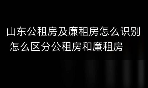 山东公租房及廉租房怎么识别 怎么区分公租房和廉租房