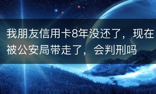 我朋友信用卡8年没还了，现在被公安局带走了，会判刑吗