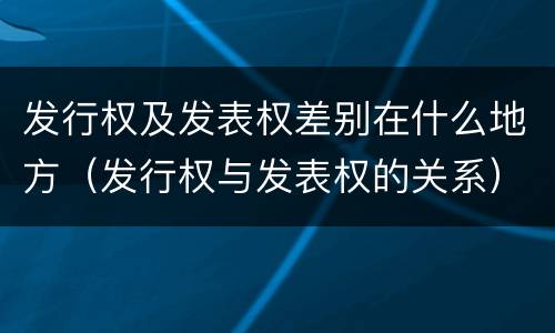 发行权及发表权差别在什么地方（发行权与发表权的关系）