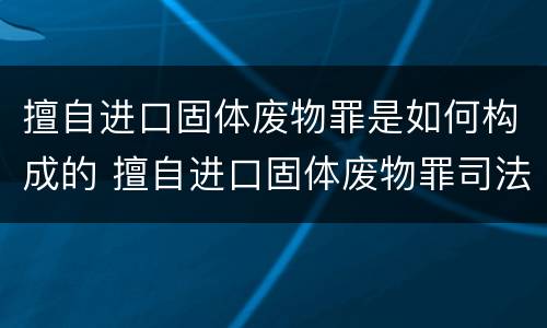擅自进口固体废物罪是如何构成的 擅自进口固体废物罪司法解释