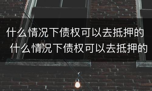 什么情况下债权可以去抵押的 什么情况下债权可以去抵押的房子