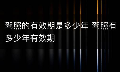 驾照的有效期是多少年 驾照有多少年有效期