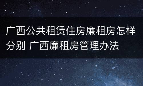 广西公共租赁住房廉租房怎样分别 广西廉租房管理办法
