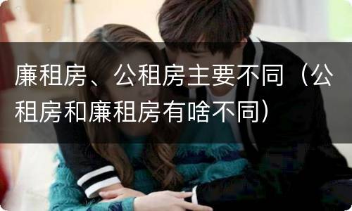 廉租房、公租房主要不同（公租房和廉租房有啥不同）