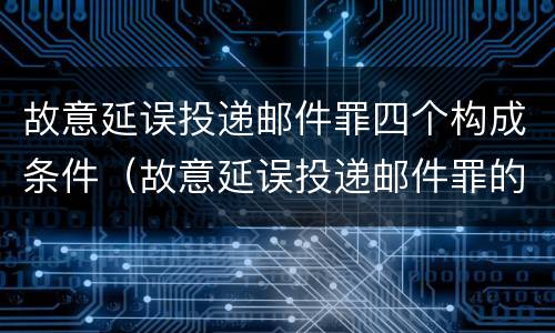 故意延误投递邮件罪四个构成条件（故意延误投递邮件罪的立案标准）