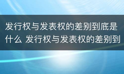 发行权与发表权的差别到底是什么 发行权与发表权的差别到底是什么