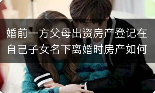 婚前一方父母出资房产登记在自己子女名下离婚时房产如何分割
