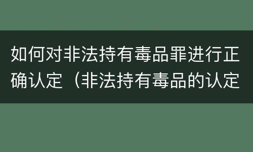 如何对非法持有毒品罪进行正确认定（非法持有毒品的认定）