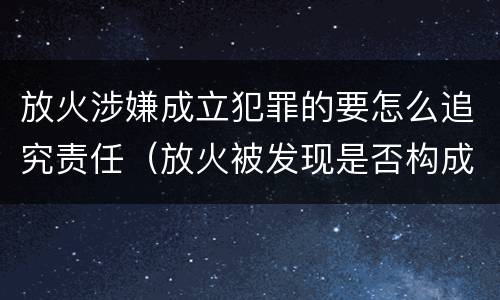 放火涉嫌成立犯罪的要怎么追究责任（放火被发现是否构成放火罪）