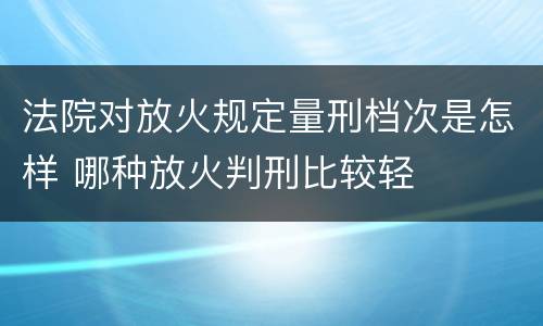 法院对放火规定量刑档次是怎样 哪种放火判刑比较轻