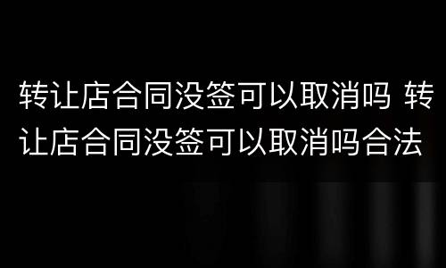 转让店合同没签可以取消吗 转让店合同没签可以取消吗合法吗