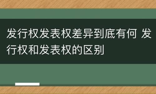 发行权发表权差异到底有何 发行权和发表权的区别