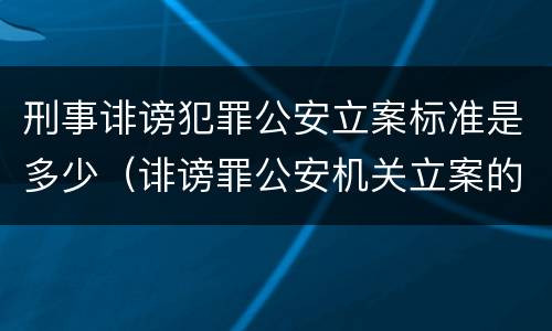 刑事诽谤犯罪公安立案标准是多少（诽谤罪公安机关立案的要求）