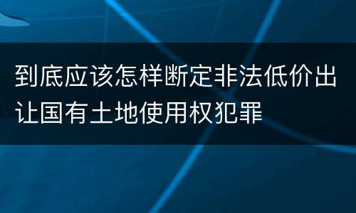 到底应该怎样断定非法低价出让国有土地使用权犯罪