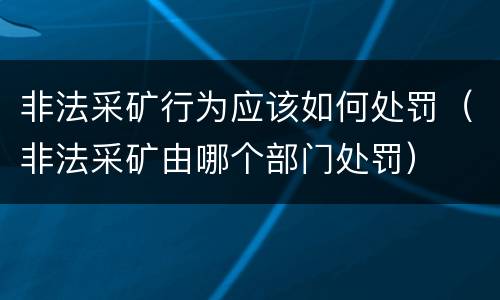 非法采矿行为应该如何处罚（非法采矿由哪个部门处罚）