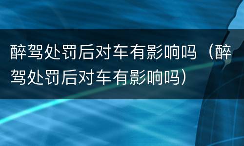 醉驾处罚后对车有影响吗（醉驾处罚后对车有影响吗）