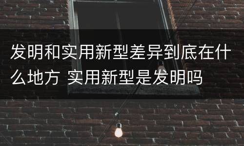 发明和实用新型差异到底在什么地方 实用新型是发明吗